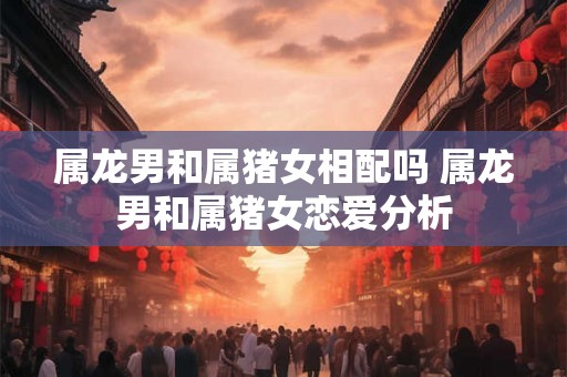 属龙男和属猪女相配吗 属龙男和属猪女恋爱分析