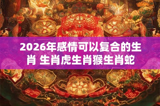 2026年感情可以复合的生肖 生肖虎生肖猴生肖蛇