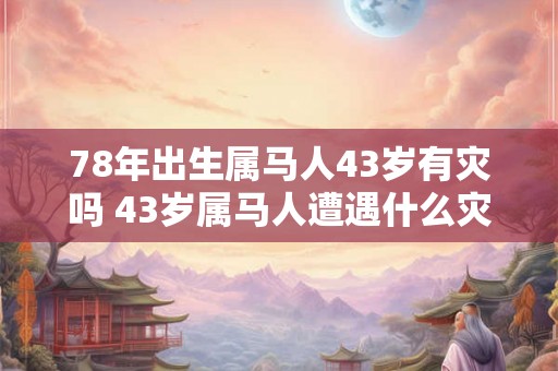 78年出生属马人43岁有灾吗 43岁属马人遭遇什么灾祸 78年出生属马人43岁有灾吗 43岁属马人遭遇什么灾祸