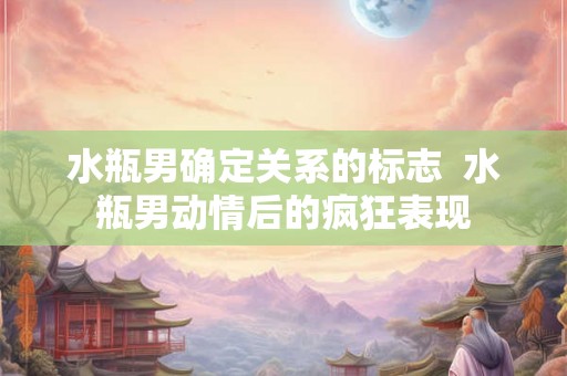 水瓶男确定关系的标志  水瓶男动情后的疯狂表现