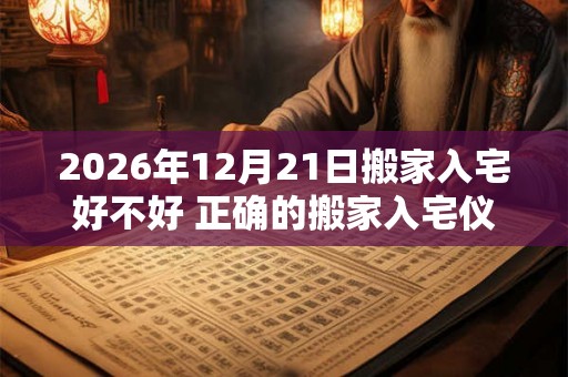 2026年12月21日搬家入宅好不好 正确的搬家入宅仪式