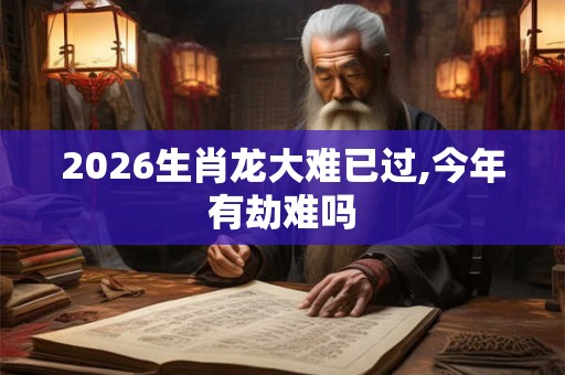 2026生肖龙大难已过,今年有劫难吗