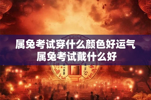 属兔考试穿什么颜色好运气 属兔考试戴什么好 属兔考试穿什么颜色好运气 属兔考试戴什么好