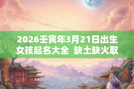 2026壬寅年3月21日出生女孩起名大全  缺土缺火取名用什么字好