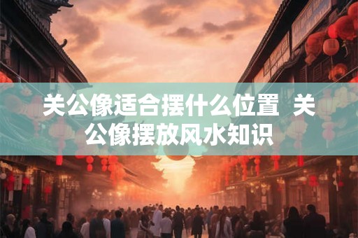 关公像适合摆什么位置  关公像摆放风水知识
