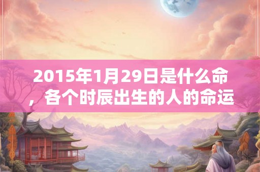 2015年1月29日是什么命，各个时辰出生的人的命运