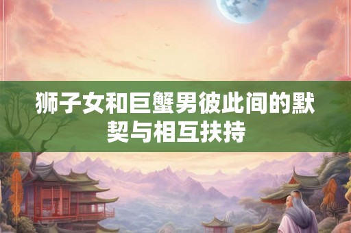 狮子女和巨蟹男彼此间的默契与相互扶持