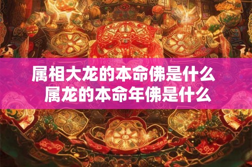 属相大龙的本命佛是什么 属龙的本命年佛是什么 属相大龙的本命佛是什么 属龙的本命年佛是什么