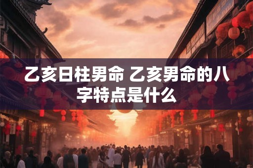 乙亥日柱男命 乙亥男命的八字特点是什么