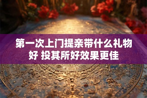 第一次上门提亲带什么礼物好 投其所好效果更佳