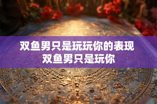 双鱼男只是玩玩你的表现 双鱼男只是玩你
