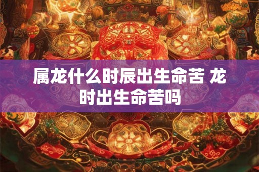 属龙什么时辰出生命苦 龙时出生命苦吗