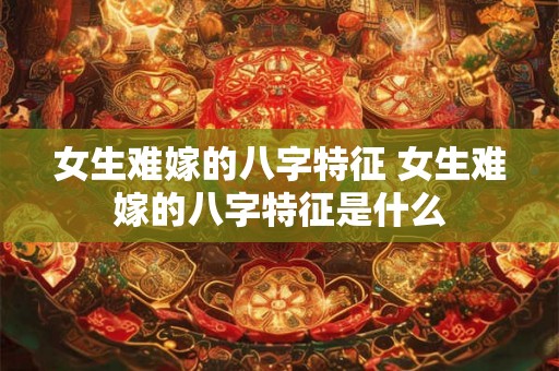 女生难嫁的八字特征 女生难嫁的八字特征是什么
