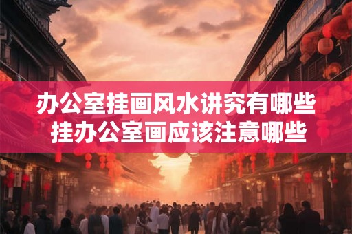办公室挂画风水讲究有哪些 挂办公室画应该注意哪些风水讲究