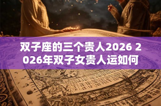 双子座的三个贵人2026 2026年双子女贵人运如何