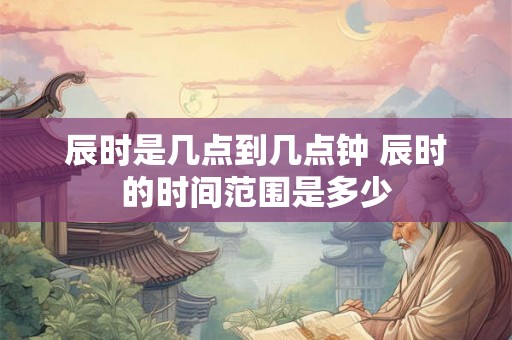辰时是几点到几点钟 辰时的时间范围是多少