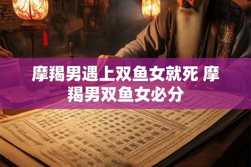 摩羯男遇上双鱼女就死 摩羯男双鱼女必分
