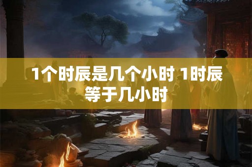 1个时辰是几个小时 1时辰等于几小时