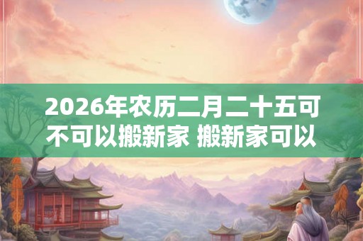 2026年农历二月二十五可不可以搬新家 搬新家可以提前铺床吗 2026年农历二月二十五可不可以搬新家 搬新家可以提前铺床吗