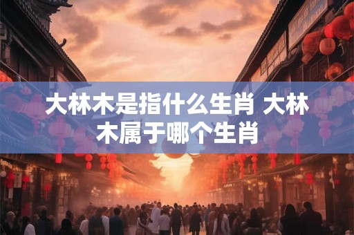 大林木是指什么生肖 大林木属于哪个生肖 大林木是指什么生肖 大林木属于哪个生肖