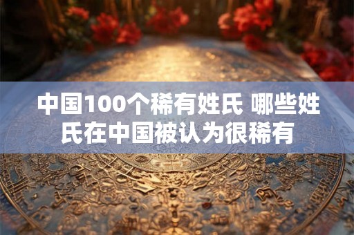 中国100个稀有姓氏 哪些姓氏在中国被认为很稀有