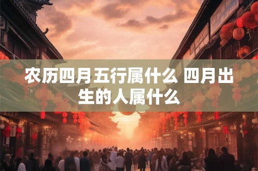农历四月五行属什么 四月出生的人属什么 农历四月五行属什么 四月出生的人属什么