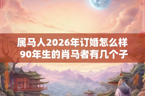 属马人2026年订婚怎么样 90年生的肖马者有几个子女