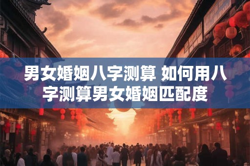 男女婚姻八字测算 如何用八字测算男女婚姻匹配度