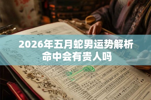2026年五月蛇男运势解析 命中会有贵人吗 2026年五月蛇男运势解析 命中会有贵人吗
