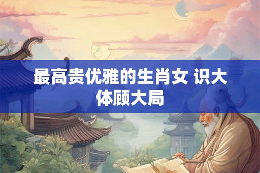 最高贵优雅的生肖女 识大体顾大局