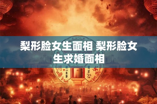 梨形脸女生面相 梨形脸女生求婚面相 梨形脸女生面相 梨形脸女生求婚面相
