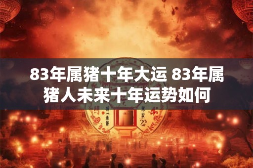 83年属猪十年大运 83年属猪人未来十年运势如何