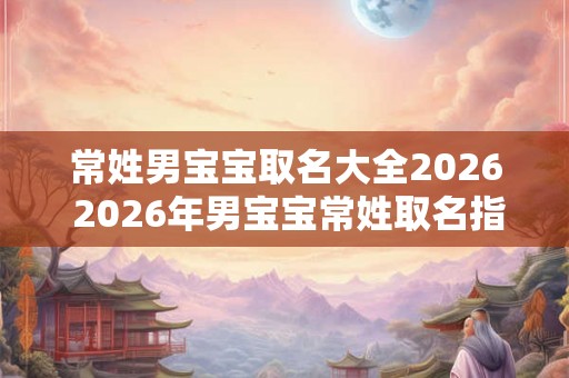 常姓男宝宝取名大全2026 2026年男宝宝常姓取名指南