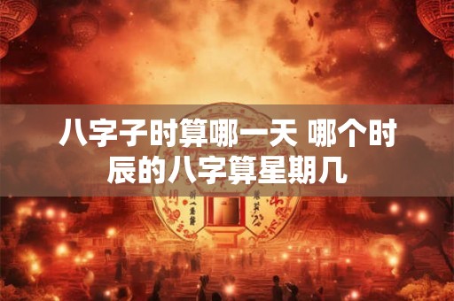 八字子时算哪一天 哪个时辰的八字算星期几 八字子时算哪一天 哪个时辰的八字算星期几