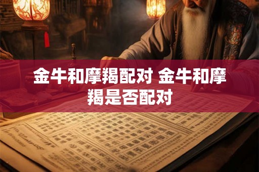 金牛和摩羯配对 金牛和摩羯是否配对 金牛和摩羯配对 金牛和摩羯是否配对