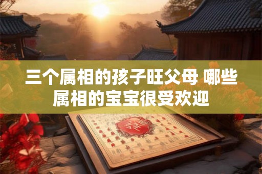 三个属相的孩子旺父母 哪些属相的宝宝很受欢迎