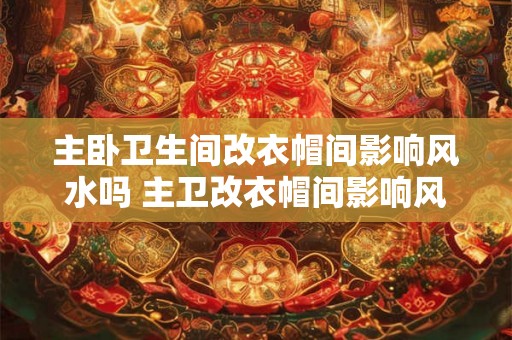 主卧卫生间改衣帽间影响风水吗 主卫改衣帽间影响风水吗