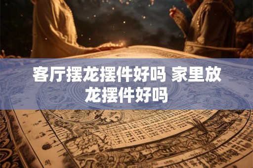 客厅摆龙摆件好吗 家里放龙摆件好吗