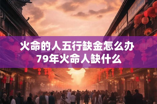 火命的人五行缺金怎么办 79年火命人缺什么 火命的人五行缺金怎么办 79年火命人缺什么