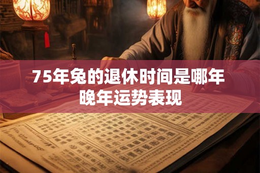 75年兔的退休时间是哪年 晚年运势表现
