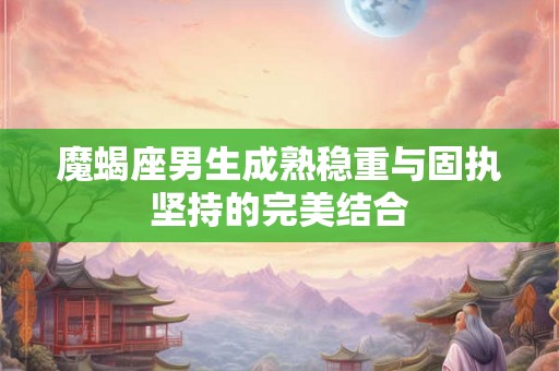 魔蝎座男生成熟稳重与固执坚持的完美结合
