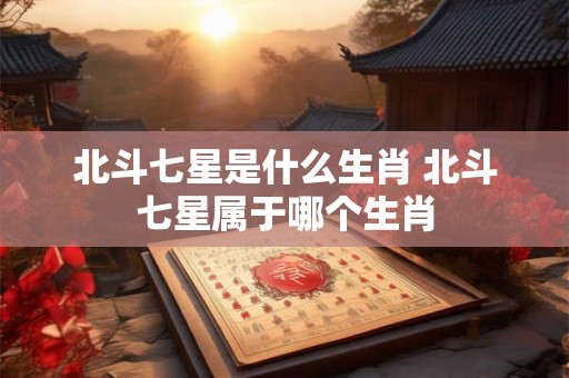 北斗七星是什么生肖 北斗七星属于哪个生肖