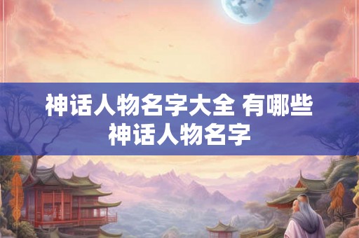 神话人物名字大全 有哪些神话人物名字 神话人物名字大全 有哪些神话人物名字