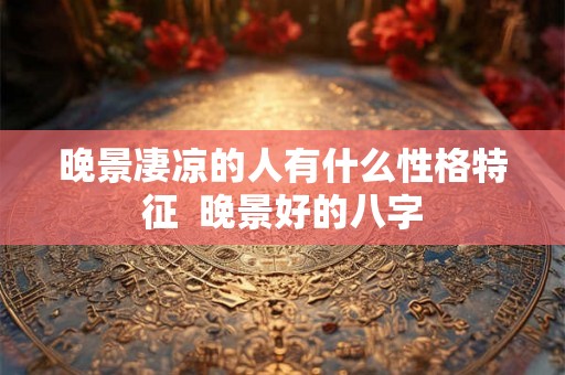 晚景凄凉的人有什么性格特征  晚景好的八字