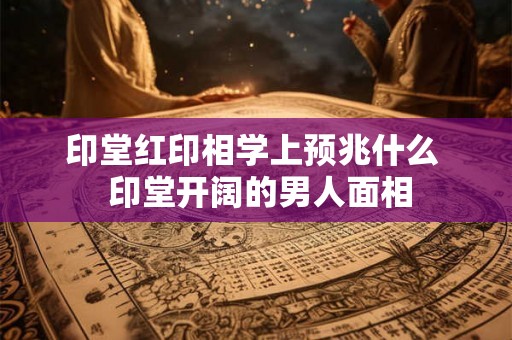 印堂红印相学上预兆什么 印堂开阔的男人面相 印堂红印相学上预兆什么 印堂开阔的男人面相