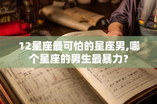 12星座最可怕的星座男,哪个星座的男生最暴力？
