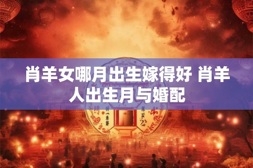 肖羊女哪月出生嫁得好 肖羊人出生月与婚配