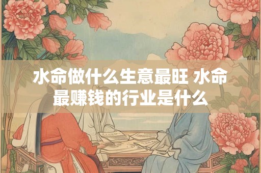 水命做什么生意最旺 水命最赚钱的行业是什么 水命做什么生意最旺 水命最赚钱的行业是什么