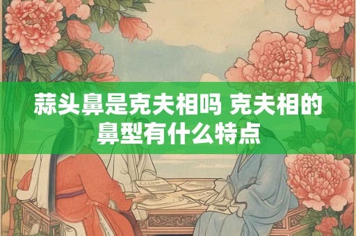 蒜头鼻是克夫相吗 克夫相的鼻型有什么特点