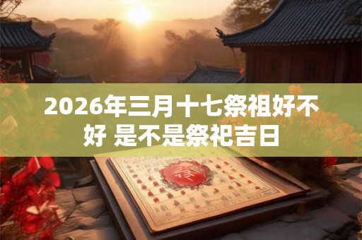 2026年三月十七祭祖好不好 是不是祭祀吉日